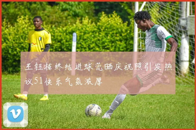 王钰栋终结进球荒晒庆祝照引发热议51快乐气氛浓厚