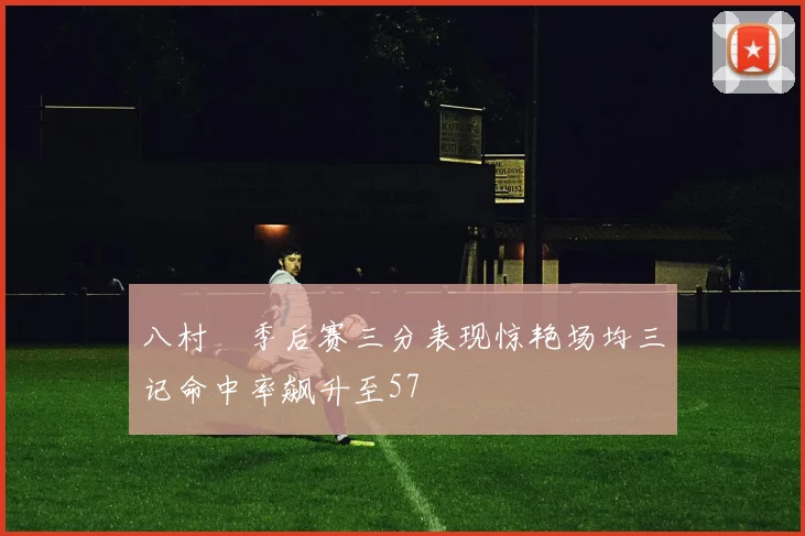八村塁季后赛三分表现惊艳场均三记命中率飙升至57