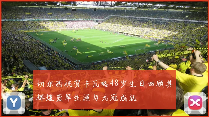 切尔西祝贺卡瓦略48岁生日回顾其辉煌蓝军生涯与九冠成就